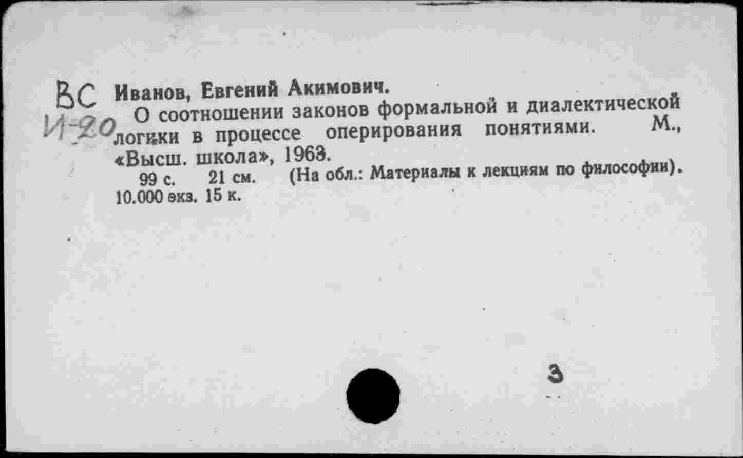 ﻿РчГ Иванов, Евгений Акимович.
.	О соотношении законов формальной и диалектической
у! _Х ^логики в процессе оперирования понятиями. м.,
«Высш школа», 1963.	.	. .
99 с. 21 см. (На обл.: Материалы к лекциям по философии). 10.000 экз. 15 к.